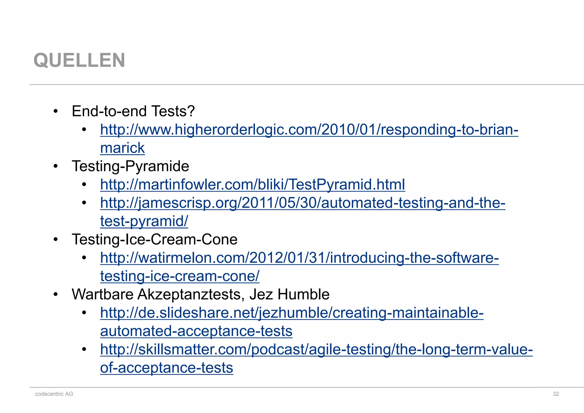 codecentric AG
QUELLEN
• End-to-end Tests?
• http://www.higherorderlogic.com/2010/01/responding-to-brian-
marick
• Testing-Pyramide
• http://martinfowler.com/bliki/TestPyramid.html
• http://jamescrisp.org/2011/05/30/automated-testing-and-the-
test-pyramid/
• Testing-Ice-Cream-Cone
• http://watirmelon.com/2012/01/31/introducing-the-software-
testing-ice-cream-cone/
• Wartbare Akzeptanztests, Jez Humble
• http://de.slideshare.net/jezhumble/creating-maintainable-
automated-acceptance-tests
• http://skillsmatter.com/podcast/agile-testing/the-long-term-value-
of-acceptance-tests
32
 
