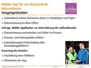 © Zühlke 2013
Mobile App für ein Messtechnik-
Unternehmen
Ausgangssituation
• Außendienst erfasst technische Daten zu Heizkörpern auf Papier
• Datenerfassung im Back Office
Anfrage: Mobile Applikation zur Unterstützung der Außendienstler
• Datenerfassung vereinfachen und früher im Prozess
• Prozess- und Datenqualität erhöhen
• Unterstützung bei Entscheidung über
Entwicklungsplattform
Erwartung des Kunden:
• Empfehlung einer Plattform
• Wireframes der App
Usability Engineering als Innovationsmethodik | Dr. Eric Fehse 16. Mai 2013 Folie 11
 