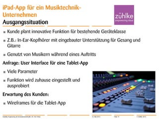 © Zühlke 2013
iPad-App für ein Musiktechnik-
Unternehmen
Ausgangssituation
• Kunde plant innovative Funktion für bestehende Geräteklasse
• Z.B.: In-Ear-Kopfhörer mit eingebauter Unterstützung für Gesang und
Gitarre
• Genutzt von Musikern während eines Auftritts
Anfrage: User Interface für eine Tablet-App
• Viele Parameter
• Funktion wird zuhause eingestellt und
ausprobiert
Erwartung des Kunden:
• Wireframes für die Tablet-App
Usability Engineering als Innovationsmethodik | Dr. Eric Fehse 16. Mai 2013 Folie 14
 