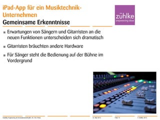 © Zühlke 2013
iPad-App für ein Musiktechnik-
Unternehmen
Gemeinsame Erkenntnisse
• Erwartungen von Sängern und Gitarristen an die
neuen Funktionen unterscheiden sich dramatisch
• Gitarristen bräuchten andere Hardware
• Für Sänger steht die Bedienung auf der Bühne im
Vordergrund
Usability Engineering als Innovationsmethodik | Dr. Eric Fehse 16. Mai 2013 Folie 15
 