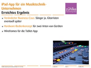 © Zühlke 2013
iPad-App für ein Musiktechnik-
Unternehmen
Erreichtes Ergebnis
• Veränderter Business-Case: Sänger ja, Gitarristen
eventuell später
• Hardware-Bedienkonzept für zwei Arten von Geräten
• Wireframes für die Tablet-App
Usability Engineering als Innovationsmethodik | Dr. Eric Fehse 16. Mai 2013 Folie 16
 