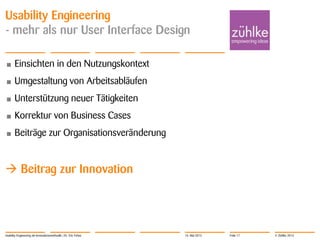 © Zühlke 2013
Usability Engineering
- mehr als nur User Interface Design
• Einsichten in den Nutzungskontext
• Umgestaltung von Arbeitsabläufen
• Unterstützung neuer Tätigkeiten
• Korrektur von Business Cases
• Beiträge zur Organisationsveränderung
 Beitrag zur Innovation
Usability Engineering als Innovationsmethodik | Dr. Eric Fehse 16. Mai 2013 Folie 17
 