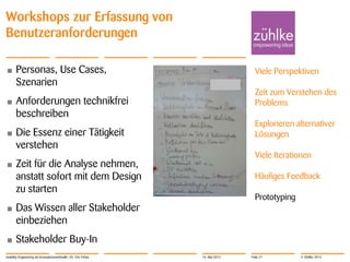 © Zühlke 2013
Workshops zur Erfassung von
Benutzeranforderungen
• Personas, Use Cases,
Szenarien
• Anforderungen technikfrei
beschreiben
• Die Essenz einer Tätigkeit
verstehen
• Zeit für die Analyse nehmen,
anstatt sofort mit dem Design
zu starten
• Das Wissen aller Stakeholder
einbeziehen
• Stakeholder Buy-In
Usability Engineering als Innovationsmethodik | Dr. Eric Fehse
Viele Perspektiven
Zeit zum Verstehen des
Problems
Explorieren alternativer
Lösungen
Viele Iterationen
Häufiges Feedback
Prototyping
16. Mai 2013 Folie 21
 