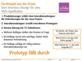© Zühlke 2013
Ein Beispiel aus der Praxis
User Interface Design für eine
Web-Applikation
1. Produktmanager erklärt dem Interaktionsdesigner
die Anforderungen für das neue Feature
2. Interaktionsdesigner erstellt interaktiven Prototypen
3. Review-Sitzung mit 12 Teilnehmern
• Mehrere Kollegen stellen das Feature in Frage
• Ein Kollege nennt eine wichtige, bisher nicht
bekannte Anforderung
• Ein Kollege schlägt ein völlig anderes
Interaktionskonzept vor
Prototyp fällt durch
Usability Engineering als Innovationsmethodik | Dr. Eric Fehse
Mist! Warum ist mir das nicht
eingefallen???
Warum hat er mir das nicht
früher gesagt???
Ich dachte, der Nutzen des
Features wäre klar!!!
16. Mai 2013 Folie 3
 