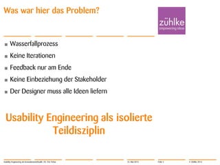 © Zühlke 2013
Was war hier das Problem?
• Wasserfallprozess
• Keine Iterationen
• Feedback nur am Ende
• Keine Einbeziehung der Stakeholder
• Der Designer muss alle Ideen liefern
Usability Engineering als isolierte
Teildisziplin
Usability Engineering als Innovationsmethodik | Dr. Eric Fehse 16. Mai 2013 Folie 4
 