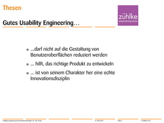 © Zühlke 2013
Thesen
Gutes Usability Engineering…
• ...darf nicht auf die Gestaltung von
Benutzeroberflächen reduziert werden
• ... hilft, das richtige Produkt zu entwickeln
• ... ist von seinem Charakter her eine echte
Innovationsdisziplin
Usability Engineering als Innovationsmethodik | Dr. Eric Fehse 16. Mai 2013 Folie 6
 