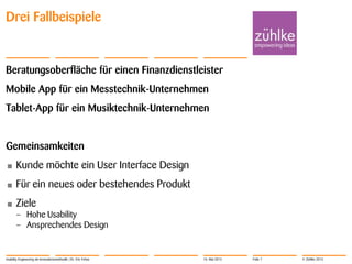 © Zühlke 2013
Drei Fallbeispiele
Beratungsoberfläche für einen Finanzdienstleister
Mobile App für ein Messtechnik-Unternehmen
Tablet-App für ein Musiktechnik-Unternehmen
Gemeinsamkeiten
• Kunde möchte ein User Interface Design
• Für ein neues oder bestehendes Produkt
• Ziele
– Hohe Usability
– Ansprechendes Design
Usability Engineering als Innovationsmethodik | Dr. Eric Fehse 16. Mai 2013 Folie 7
 