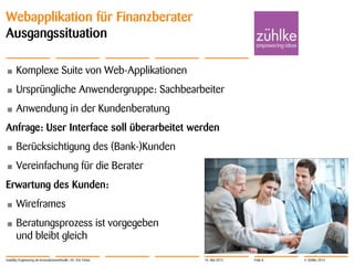 © Zühlke 2013
Webapplikation für Finanzberater
Ausgangssituation
• Komplexe Suite von Web-Applikationen
• Ursprüngliche Anwendergruppe: Sachbearbeiter
• Anwendung in der Kundenberatung
Anfrage: User Interface soll überarbeitet werden
• Berücksichtigung des (Bank-)Kunden
• Vereinfachung für die Berater
Erwartung des Kunden:
• Wireframes
• Beratungsprozess ist vorgegeben
und bleibt gleich
Usability Engineering als Innovationsmethodik | Dr. Eric Fehse 16. Mai 2013 Folie 8
 