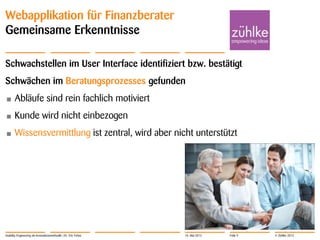 © Zühlke 2013
Webapplikation für Finanzberater
Gemeinsame Erkenntnisse
Schwachstellen im User Interface identifiziert bzw. bestätigt
Schwächen im Beratungsprozesses gefunden
• Abläufe sind rein fachlich motiviert
• Kunde wird nicht einbezogen
• Wissensvermittlung ist zentral, wird aber nicht unterstützt
Usability Engineering als Innovationsmethodik | Dr. Eric Fehse 16. Mai 2013 Folie 9
 
