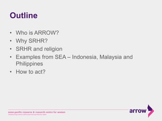 Outline
•  Who is ARROW?
•  Why SRHR?
•  SRHR and religion
•  Examples from SEA – Indonesia, Malaysia and
Philippines
•  H...