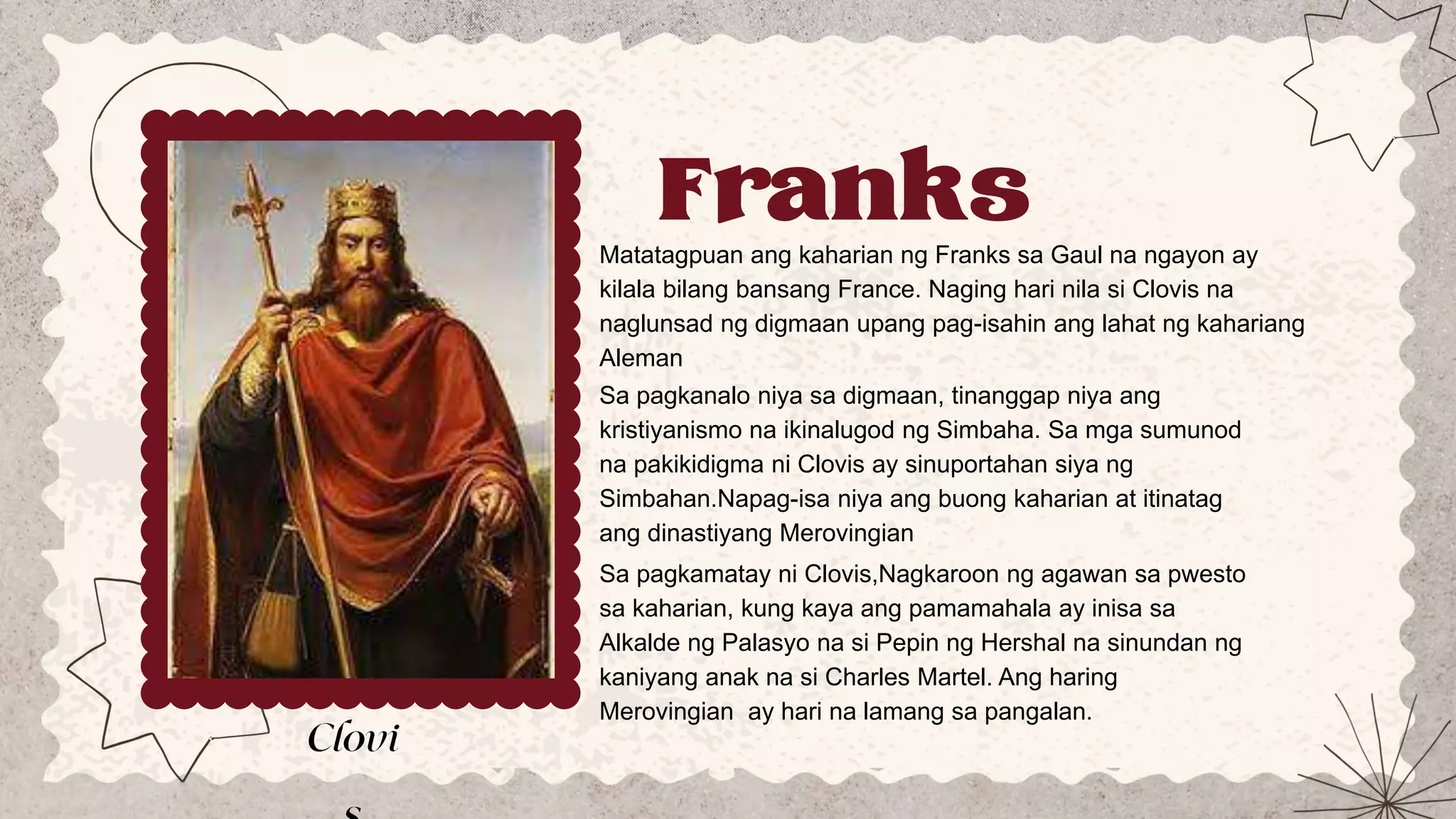 Franks
Matatagpuan ang kaharian ng Franks sa Gaul na ngayon ay
kilala bilang bansang France. Naging hari nila si Clovis na
naglunsad ng digmaan upang pag-isahin ang lahat ng kahariang
Aleman
Sa pagkanalo niya sa digmaan, tinanggap niya ang
kristiyanismo na ikinalugod ng Simbaha. Sa mga sumunod
na pakikidigma ni Clovis ay sinuportahan siya ng
Simbahan.Napag-isa niya ang buong kaharian at itinatag
ang dinastiyang Merovingian
Sa pagkamatay ni Clovis,Nagkaroon ng agawan sa pwesto
sa kaharian, kung kaya ang pamamahala ay inisa sa
Alkalde ng Palasyo na si Pepin ng Hershal na sinundan ng
kaniyang anak na si Charles Martel. Ang haring
Merovingian ay hari na lamang sa pangalan.
 