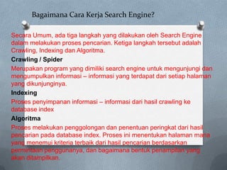 Bagaimana Cara Kerja Search Engine?
Secara Umum, ada tiga langkah yang dilakukan oleh Search Engine
dalam melakukan proses pencarian. Ketiga langkah tersebut adalah
Crawling, Indexing dan Algoritma.
Crawling / Spider
Merupakan program yang dimiliki search engine untuk mengunjungi dan
mengumpulkan informasi – informasi yang terdapat dari setiap halaman
yang dikunjunginya.
Indexing
Proses penyimpanan informasi – informasi dari hasil crawling ke
database index
Algoritma
Proses melakukan penggolongan dan penentuan peringkat dari hasil
pencarian pada database index. Proses ini menentukan halaman mana
yang menemui kriteria terbaik dari hasil pencarian berdasarkan
permintaan penggunanya, dan bagaimana bentuk penampilan yang
akan ditampilkan.

 