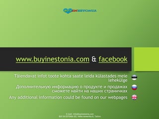 www.buyinestonia.com & facebook
Täiendavat infot toote kohta saate leida külastades meie
lehekülge
Дополнительную информацию о продукте и продажах
сможете найти на наших страничках
Any additional information could be found on our webpages
E-mail: info@buyinestonia.com
BUY IN ESTONIA OÜ, Väike-Ameerika 8, Tallinn
 
