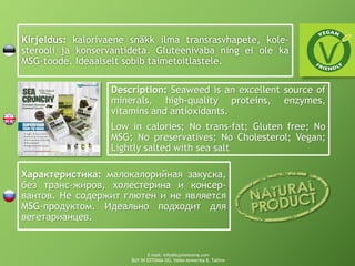Kirjeldus: kalorivaene snäkk ilma transrasvhapete, kole-
sterooli ja konservantideta. Gluteenivaba ning ei ole ka
MSG-toode. Ideaalselt sobib taimetoitlastele.
Description: Seaweed is an excellent source of
minerals, high-quality proteins, enzymes,
vitamins and antioxidants.
Low in calories; No trans-fat; Gluten free; No
MSG; No preservatives; No Cholesterol; Vegan;
Lightly salted with sea salt
Характеристика: малокалорийная закуска,
без транс-жиров, холестерина и консер-
вантов. Не содержит глютен и не является
MSG-продуктом. Идеально подходит для
вегетарианцев.
E-mail: info@buyinestonia.com
BUY IN ESTONIA OÜ, Väike-Ameerika 8, Tallinn
 