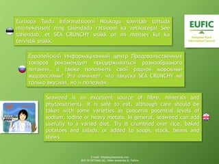 Euroopa Toidu Informatsiooni Nõukogu soovitab toituda
mitmekesiselt ning täiendada ratsiooni ka vetikatega! See
tähendab, et SEA CRUNCHY snäkk on nii maitsev kui ka
tervislik snäkk.
Европейский Информационный центр Продовольственных
товаров рекомендует придерживаться разнообразного
питания, а также пополнить свой рацион морскими
водорослями! Это означает, что закуска SEA CRUNCHY не
только вкусная, но и полезная.
Seaweed is an excellent source of fibre, minerals and
phytonutrients. It is safe to eat, although care should be
taken with some varieties as concerns potential levels of
sodium, iodine or heavy metals. In general, seaweed can add
usefully to a varied diet. Try it crumbled over rice, baked
potatoes and salads, or added to soups, stock, beans and
stews.
E-mail: info@buyinestonia.com
BUY IN ESTONIA OÜ, Väike-Ameerika 8, Tallinn
 