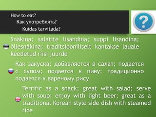 How to eat?
Kuidas tarvitada?
Как употреблять?
Snäkina; salatite lisandina; suppi lisandina;
õllesnäkina; traditsiooniliselt kantakse lauale
keedetud riisi juurde
Как закуска; добавляется в салат; подается
с супом; подается к пиву; традиционно
подается к вареному рису
Terrific as a snack; great with salad; serve
with soup; enjoy with light beer; great as a
traditional Korean style side dish with steamed
rice
 