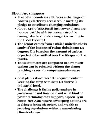 Bloomberg singapore
● Like other countries SEA faces a challenge of
boosting electricity access while meeting its
pledge to cut climate changing emissions.
● About 84% of SEA fossil fuel power plants are
not compatible with future catastrophic
damage due to climate change. (according to
the UV of Oxford.)
● The report comes from a major united nations
study of the impacts of rising global temp 1.5
degrees C is based on the amount of carbon
expected to be emitted over the lifespan of the
plants.
● Those estimates are compared to how much
carbon can be released without the planet
reaching its certain temperature-increase
limits.
● Coal plants don’t meet the requirements for
keeping the temp within its 1.5 degree C
industrial level.
● The challenge is facing policymakers in
government and finance about what kind of
power technologies to support, especially in
South-east Asia, where developing nations are
seeking to bring electricity and wealth to
growing populations without exacerbating
climate change.
 