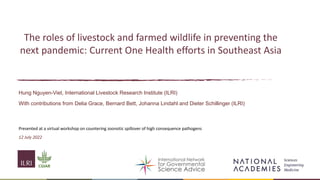 The roles of livestock and farmed wildlife in preventing the
next pandemic: Current One Health efforts in Southeast Asia
Hung Nguyen-Viet, International Livestock Research Institute (ILRI)
With contributions from Delia Grace, Bernard Bett, Johanna Lindahl and Dieter Schillinger (ILRI)
Presented at a virtual workshop on countering zoonotic spillover of high consequence pathogens
12 July 2022
 