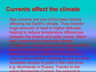 Currents affect the climate
Sea currents are one of the basic factors
affecting the Earth's climate. They transfer
huge amounts of heat to higher latitudes,
helping to reduce temperature differences
between the tropics and polar zones. Warm
sea currents have improved climate
conditions in Europe and other regions of the
world. Central Europe lies in the same
latitudes as the Labrador peninsula with a
much cooler climate. Heating by sea currents
facilitates access to ports in the cold zone,
e.g. Murmansk in Russia. Thanks to the
 