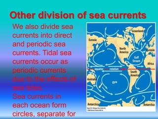 Other division of sea currents
We also divide sea
currents into direct
and periodic sea
currents. Tidal sea
currents occur as
periodic currents
due to the effects of
sea tides.
Sea currents in
each ocean form
circles, separate for
 