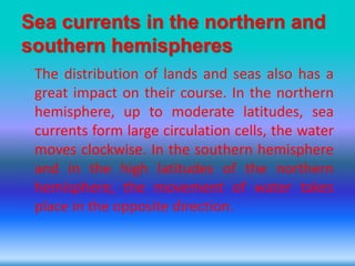 Sea currents in the northern and
southern hemispheres
The distribution of lands and seas also has a
great impact on their course. In the northern
hemisphere, up to moderate latitudes, sea
currents form large circulation cells, the water
moves clockwise. In the southern hemisphere
and in the high latitudes of the northern
hemisphere, the movement of water takes
place in the opposite direction.
 