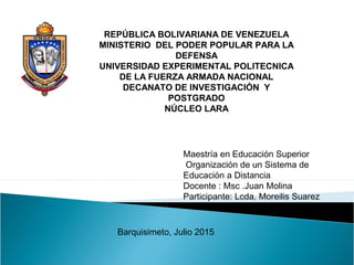 REPÚBLICA BOLIVARIANA DE VENEZUELA
MINISTERIO DEL PODER POPULAR PARA LA
DEFENSA
UNIVERSIDAD EXPERIMENTAL POLITECNICA
DE LA FUERZA ARMADA NACIONAL
DECANATO DE INVESTIGACIÓN Y
POSTGRADO
NÚCLEO LARA
Maestría en Educación Superior
Organización de un Sistema de
Educación a Distancia
Docente : Msc .Juan Molina
Participante: Lcda. Moreilis Suarez
Barquisimeto, Julio 2015
 