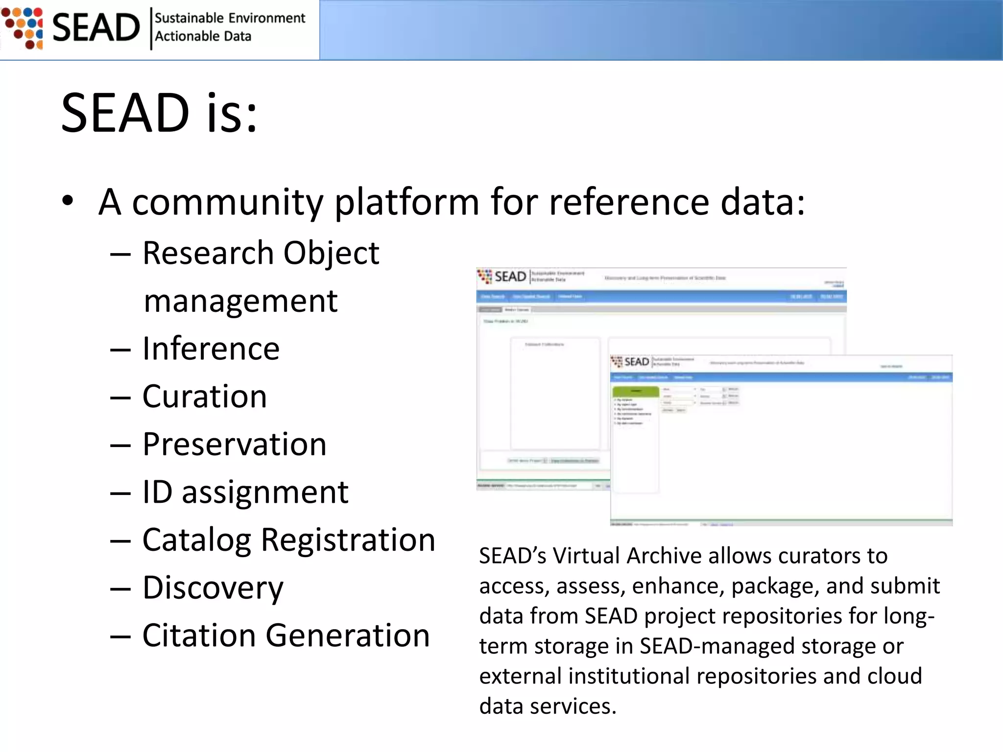 SEAD is:
• A community platform for reference data:
– Research Object
management
– Inference
– Curation
– Preservation
– ID assignment
– Catalog Registration
– Discovery
– Citation Generation

SEAD’s Virtual Archive allows curators to
access, assess, enhance, package, and submit
data from SEAD project repositories for longterm storage in SEAD-managed storage or
external institutional repositories and cloud
data services.

 