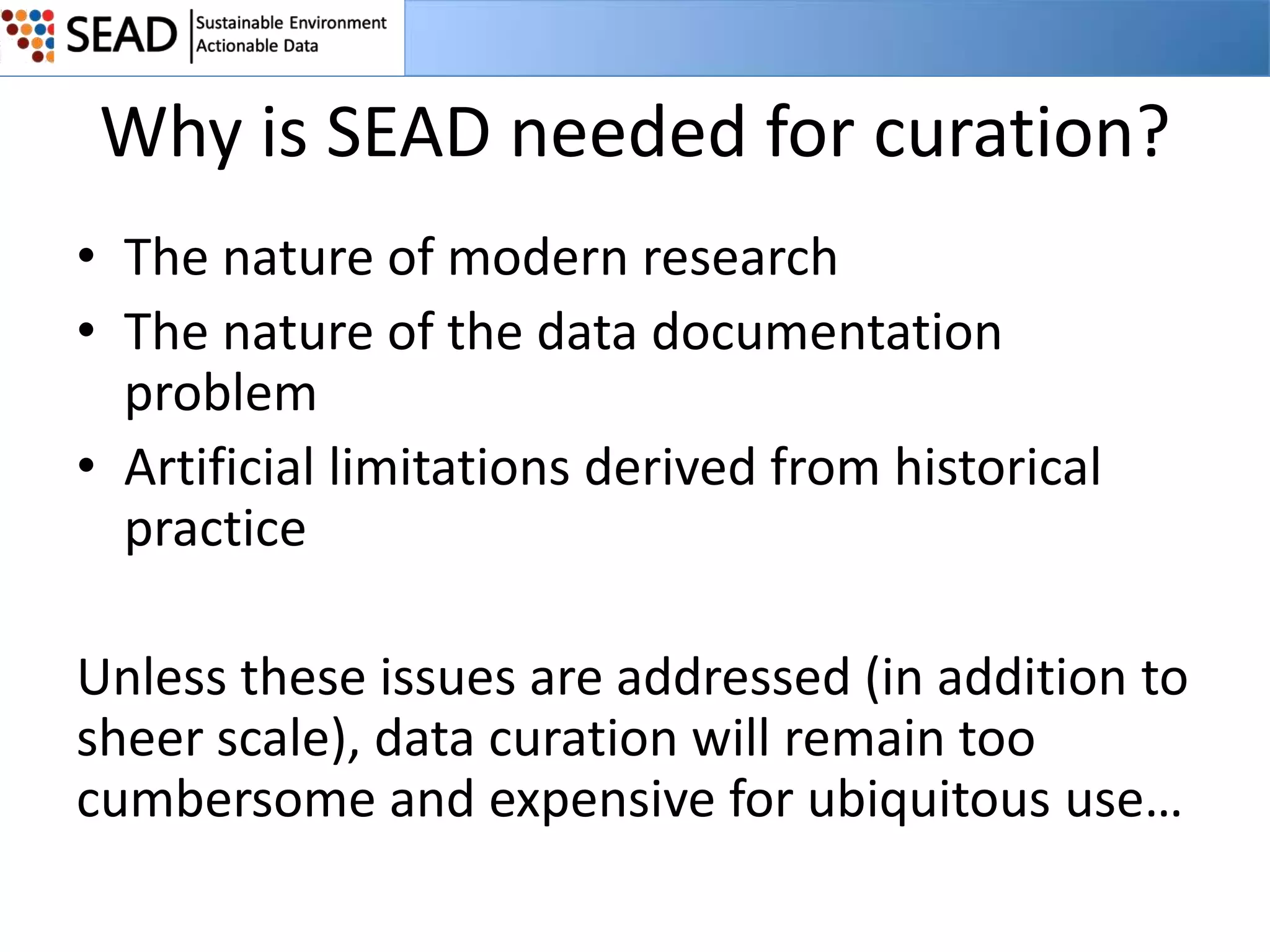 Why is SEAD needed for curation?
• The nature of modern research
• The nature of the data documentation
problem
• Artificial limitations derived from historical
practice
Unless these issues are addressed (in addition to
sheer scale), data curation will remain too
cumbersome and expensive for ubiquitous use…

 