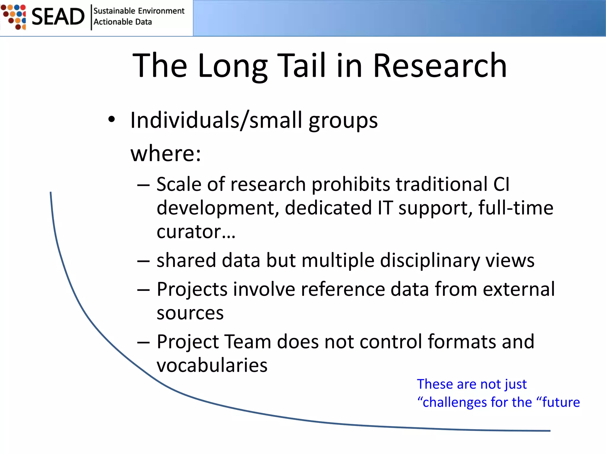 The Long Tail in Research
• Individuals/small groups
where:
– Scale of research prohibits traditional CI
development, dedicated IT support, full-time
curator…
– shared data but multiple disciplinary views
– Projects involve reference data from external
sources
– Project Team does not control formats and
vocabularies

These are not just
“challenges for the “future

 