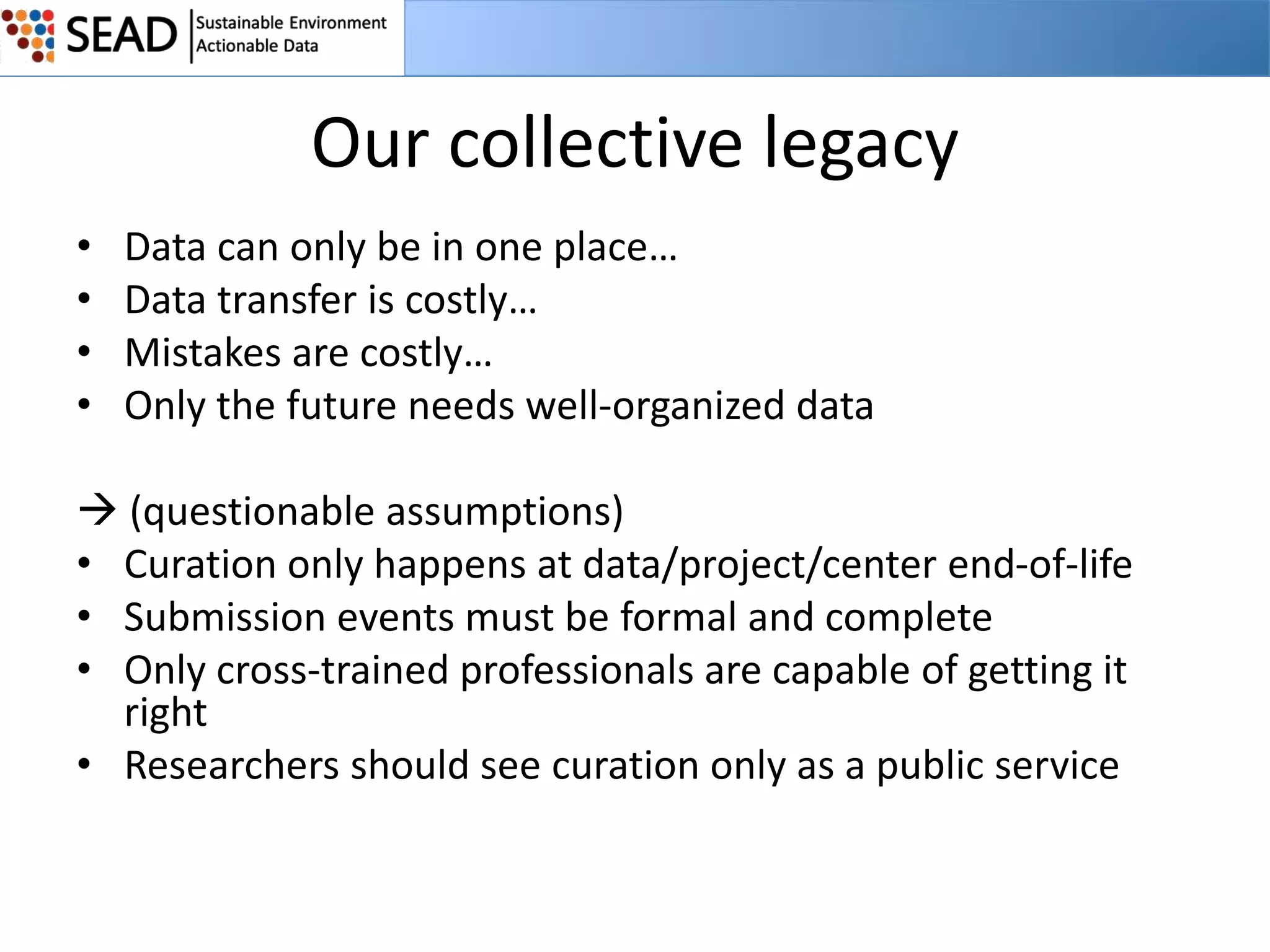 Our collective legacy
•
•
•
•

Data can only be in one place…
Data transfer is costly…
Mistakes are costly…
Only the future needs well-organized data

 (questionable assumptions)
• Curation only happens at data/project/center end-of-life
• Submission events must be formal and complete
• Only cross-trained professionals are capable of getting it
right
• Researchers should see curation only as a public service

 