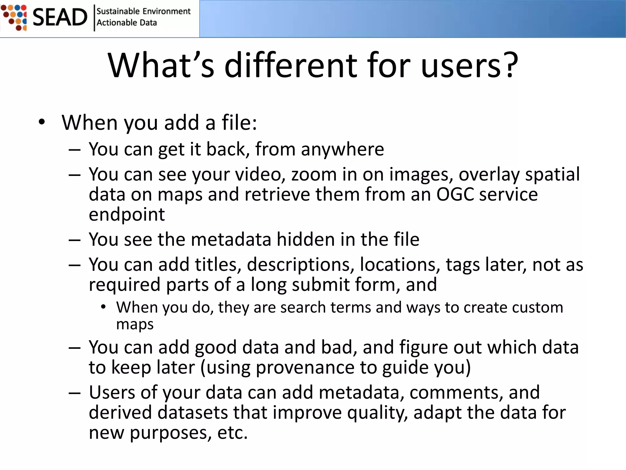What’s different for users?
• When you add a file:
– You can get it back, from anywhere
– You can see your video, zoom in on images, overlay spatial
data on maps and retrieve them from an OGC service
endpoint
– You see the metadata hidden in the file
– You can add titles, descriptions, locations, tags later, not as
required parts of a long submit form, and
• When you do, they are search terms and ways to create custom
maps

– You can add good data and bad, and figure out which data
to keep later (using provenance to guide you)
– Users of your data can add metadata, comments, and
derived datasets that improve quality, adapt the data for
new purposes, etc.

 