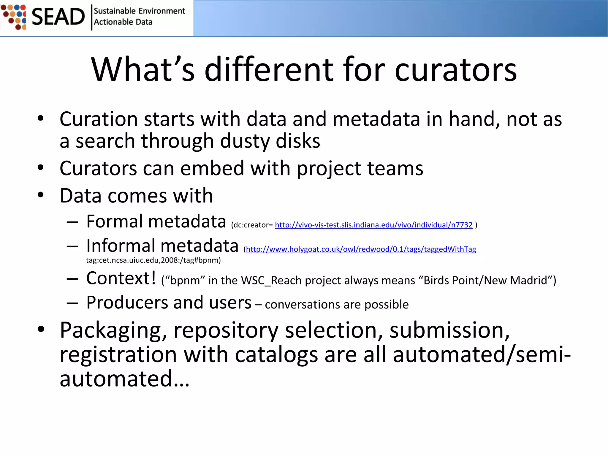 What’s different for curators
• Curation starts with data and metadata in hand, not as
a search through dusty disks
• Curators can embed with project teams
• Data comes with
– Formal metadata (dc:creator= http://vivo-vis-test.slis.indiana.edu/vivo/individual/n7732 )
– Informal metadata (http://www.holygoat.co.uk/owl/redwood/0.1/tags/taggedWithTag
tag:cet.ncsa.uiuc.edu,2008:/tag#bpnm)

– Context! (“bpnm” in the WSC_Reach project always means “Birds Point/New Madrid”)
– Producers and users – conversations are possible

• Packaging, repository selection, submission,
registration with catalogs are all automated/semiautomated…

 