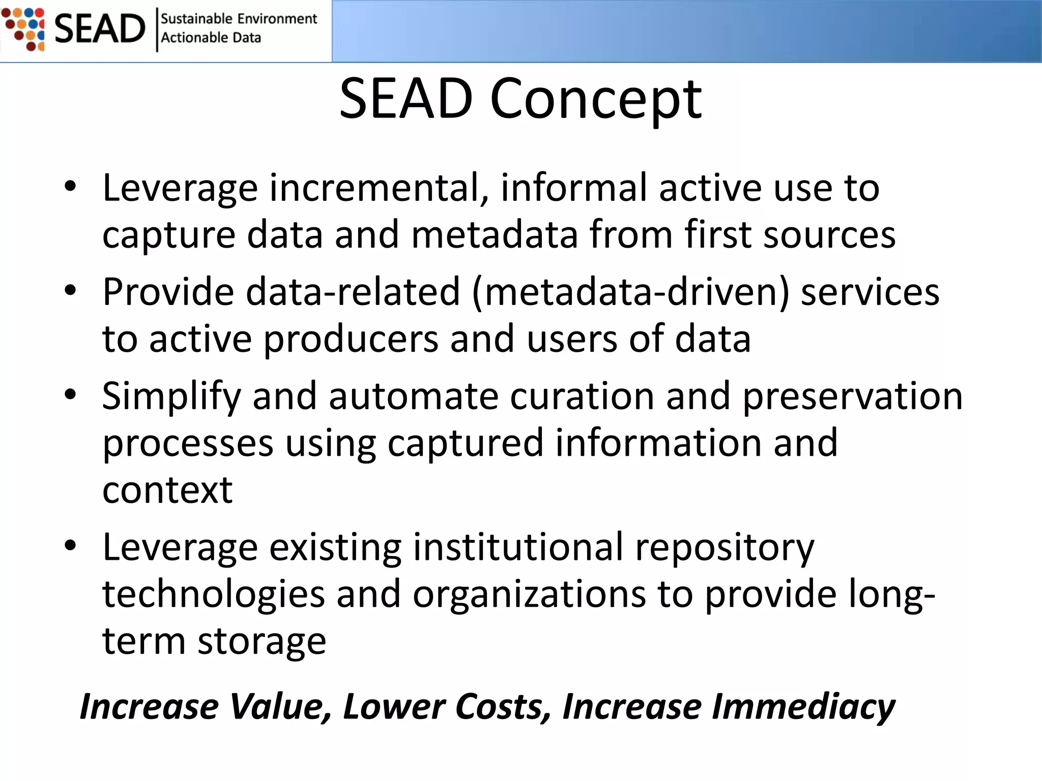 SEAD Concept
• Leverage incremental, informal active use to
capture data and metadata from first sources
• Provide data-related (metadata-driven) services
to active producers and users of data
• Simplify and automate curation and preservation
processes using captured information and
context
• Leverage existing institutional repository
technologies and organizations to provide longterm storage
Increase Value, Lower Costs, Increase Immediacy

 