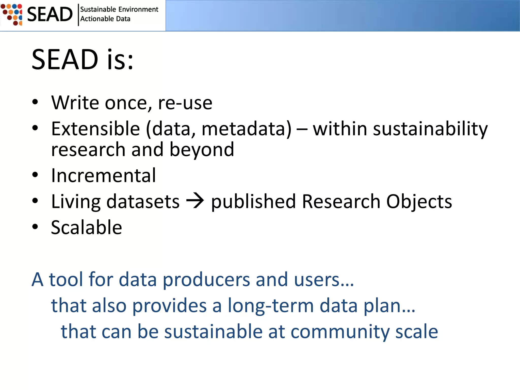 SEAD is:
• Write once, re-use
• Extensible (data, metadata) – within sustainability
research and beyond
• Incremental
• Living datasets  published Research Objects
• Scalable
A tool for data producers and users…
that also provides a long-term data plan…
that can be sustainable at community scale

 