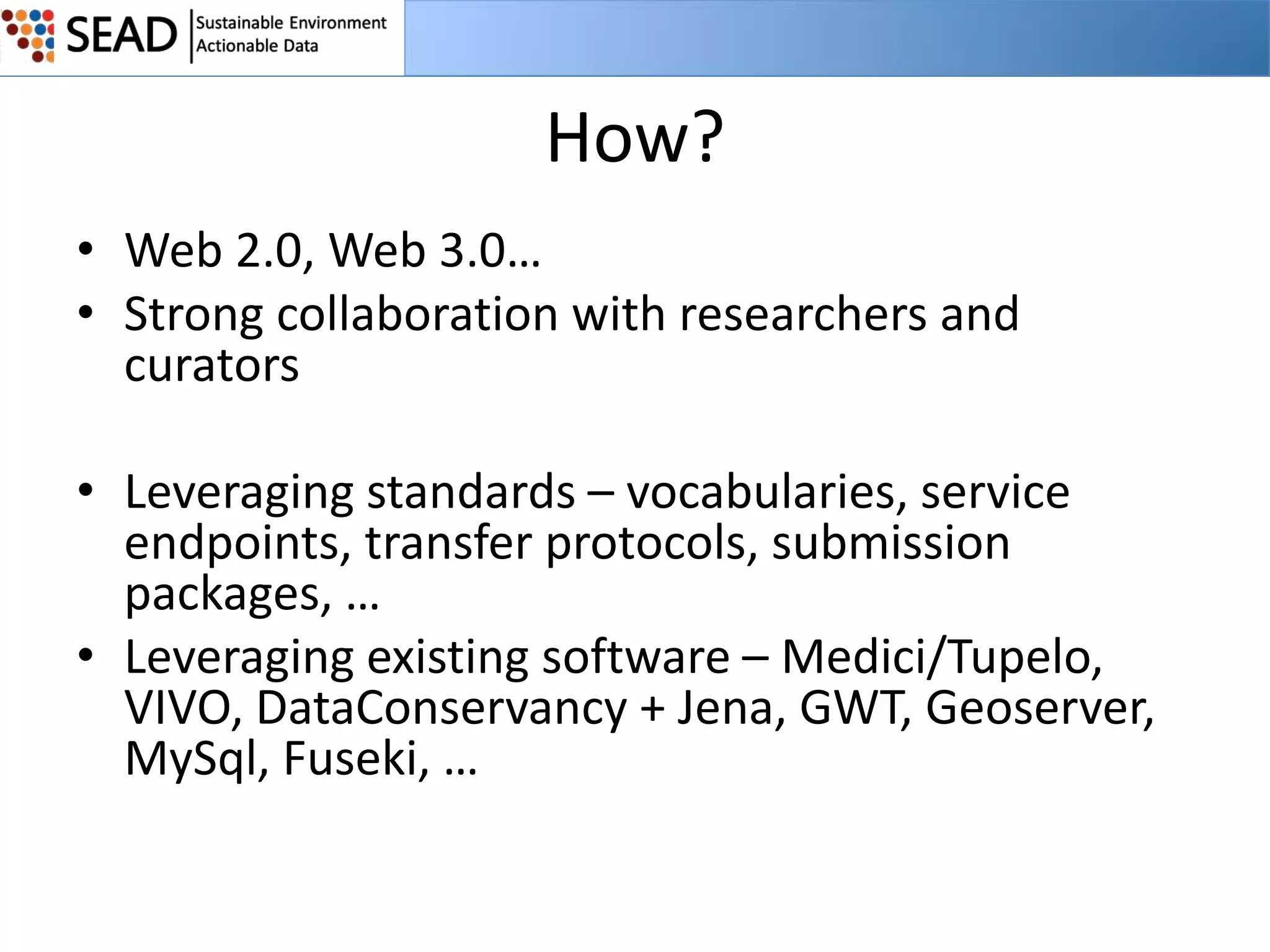 How?
• Web 2.0, Web 3.0…
• Strong collaboration with researchers and
curators

• Leveraging standards – vocabularies, service
endpoints, transfer protocols, submission
packages, …
• Leveraging existing software – Medici/Tupelo,
VIVO, DataConservancy + Jena, GWT, Geoserver,
MySql, Fuseki, …

 