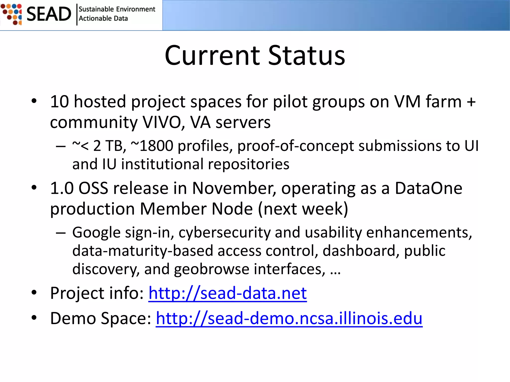 Current Status
• 10 hosted project spaces for pilot groups on VM farm +
community VIVO, VA servers
– ~< 2 TB, ~1800 profiles, proof-of-concept submissions to UI
and IU institutional repositories

• 1.0 OSS release in November, operating as a DataOne
production Member Node (next week)
– Google sign-in, cybersecurity and usability enhancements,
data-maturity-based access control, dashboard, public
discovery, and geobrowse interfaces, …

• Project info: http://sead-data.net
• Demo Space: http://sead-demo.ncsa.illinois.edu

 