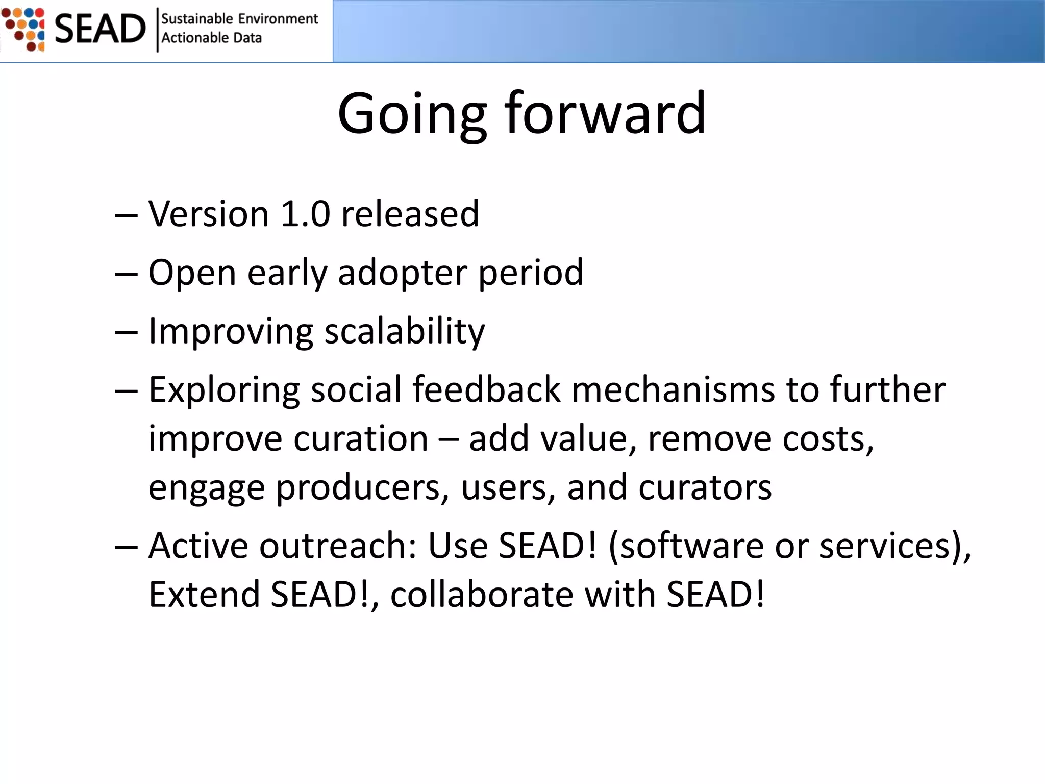Going forward
– Version 1.0 released
– Open early adopter period
– Improving scalability
– Exploring social feedback mechanisms to further
improve curation – add value, remove costs,
engage producers, users, and curators
– Active outreach: Use SEAD! (software or services),
Extend SEAD!, collaborate with SEAD!

 