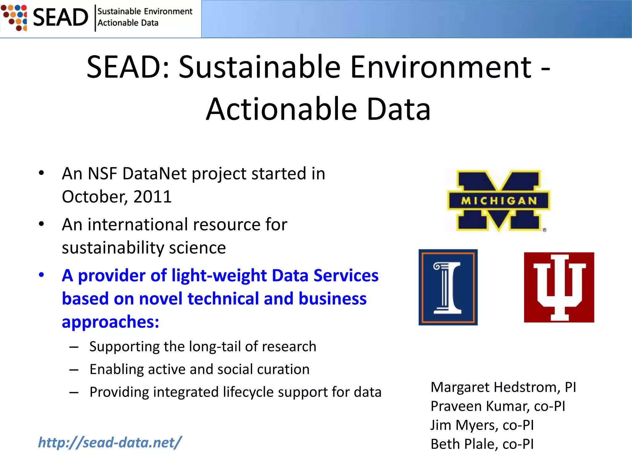 SEAD: Sustainable Environment Actionable Data
• An NSF DataNet project started in
October, 2011
• An international resource for
sustainability science
• A provider of light-weight Data Services
based on novel technical and business
approaches:
– Supporting the long-tail of research
– Enabling active and social curation
– Providing integrated lifecycle support for data
http://sead-data.net/

Margaret Hedstrom, PI
Praveen Kumar, co-PI
Jim Myers, co-PI
Beth Plale, co-PI

 