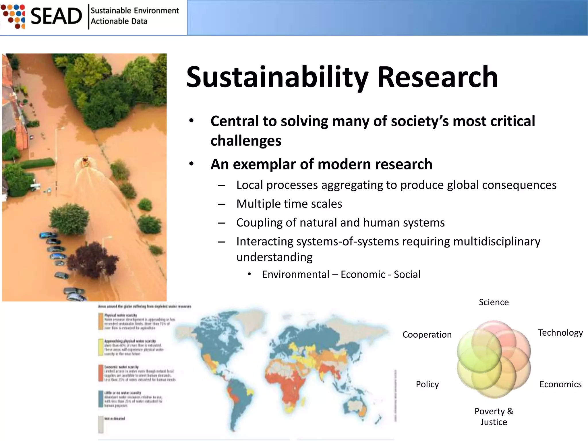 Sustainability Research
• Central to solving many of society’s most critical
challenges
• An exemplar of modern research
–
–
–
–

Local processes aggregating to produce global consequences
Multiple time scales
Coupling of natural and human systems
Interacting systems-of-systems requiring multidisciplinary
understanding
• Environmental – Economic - Social
Science
Cooperation

Technology

Policy

Economics
Poverty &
Justice

 