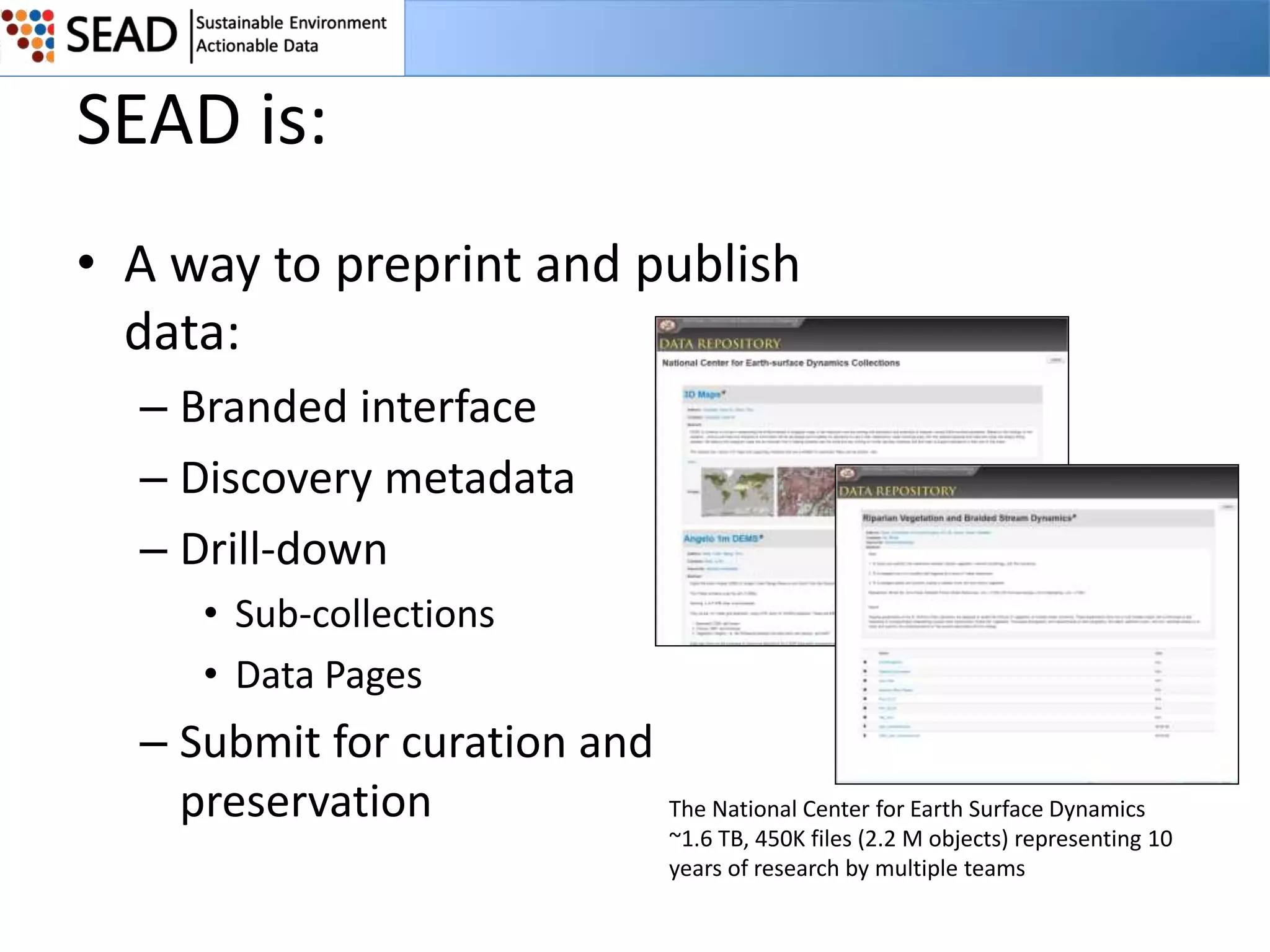 SEAD is:
• A way to preprint and publish
data:
– Branded interface
– Discovery metadata
– Drill-down
• Sub-collections
• Data Pages

– Submit for curation and
preservation

The National Center for Earth Surface Dynamics
~1.6 TB, 450K files (2.2 M objects) representing 10
years of research by multiple teams

 