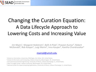 Changing the Curation Equation:
A Data Lifecycle Approach to
Lowering Costs and Increasing Value
Jim Myers1, Margaret Hedstrom1, Beth A Plale2, Praveen Kumar3, Robert
McDonald4, Rob Kooper5, Luigi Marini5, Inna Kouper4, Kavitha Chandrasekar4
myersjd@umich.edu
1 School on

Information, University of Michigan, Ann Arbor, MI, United States.
School of Informatics and Computing, Indiana University, Bloomington, IN, United States.
3 Civil and Environmental Engineering, University of Illinois, Urbana-Champaign, IL, United States.
4 Data To Insight Center, Indiana University, Bloomington, IN, United States.
5 National Center for Supercomputing Applications, University of Illinois, Urbana-Champaign, IL, United States.
2

 