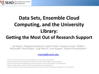 Data Sets, Ensemble Cloud
Computing, and the University
Library:
Getting the Most Out of Research Support
Jim Myers1, Margaret Hedstrom1, Beth A Plale2, Praveen Kumar3, Robert
McDonald4, Rob Kooper5, Luigi Marini5, Inna Kouper4, Kavitha Chandrasekar4

myersjd@umich.edu
1 School on

Information, University of Michigan, Ann Arbor, MI, United States.
School of Informatics and Computing, Indiana University, Bloomington, IN, United States.
3 Civil and Environmental Engineering, University of Illinois, Urbana-Champaign, IL, United States.
4 Data To Insight Center, Indiana University, Bloomington, IN, United States.
5 National Center for Supercomputing Applications, University of Illinois, Urbana-Champaign, IL, United States.
2

 
