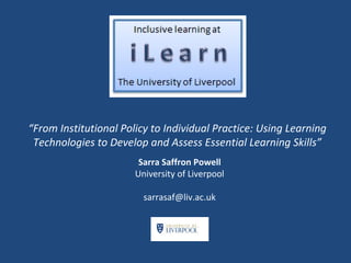 “From Institutional Policy to Individual Practice: Using Learning
Technologies to Develop and Assess Essential Learning Skills”
Sarra Saffron Powell
University of Liverpool
sarrasaf@liv.ac.uk

 