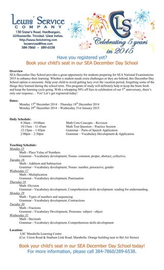 Have you registered yet? 
Book your child’s seat in our SEA December Day School 
Overview 
SEA December Day School provides a great opportunity for students preparing for SEA National Examinations 2015 to enhance their learning. Whether a student needs extra challenges or they are behind, this December Day School option is awesome. Help your child to avoid getting lazy over the vacation period, forgetting some of the things they learned during the school term. This program of study will definitely help to keep the brain fresh and keep the learning cycle going. With a whopping 50% off fees in celebration of our 5th anniversary, there’s only one response… Yes! Let’s get registered today! 
Dates: 
Monday 15th December 2014 – Thursday 18th December 2014 
Monday 29th December 2014 – Wednesday 31st January 2015 
Daily Schedule: 
8:30am – 10:00am 
Math Core Concepts – Revision 
10:15am – 11.45am 
Math Test Question – Practice Session 
12:15pm – 1:45pm 
Grammar – Parts of Speech Application 
2:00pm – 2:30pm 
Grammar – Vocabulary Development & Application 
Teaching Schedule: 
Monday 15 
Math - Place Value of Numbers 
Grammar - Vocabulary development, Nouns: common, proper, abstract, collective. 
Tuesday 16 
Math - Addition and Subtraction 
Grammar - Vocabulary development, Nouns: number, possessive, gender 
Wednesday 17 
Math - Multiplication 
Grammar - Vocabulary development, Punctuation 
Thursday 18 
Math -Division 
Grammar - Vacabulary development, Comprehension skills develipment: reading for understanding. 
Monday 29 
Math - Types of numbers and sequencing 
Grammar - Vocabulary development, Contractions 
Tuesday 30 
Math - Fractions 
Grammar - Vocabulary Development, Pronouns: subject - object 
Wednesday 31 
Math - Decimals 
Grammar - Vocabulary development, Comprehension skills development 
Location: LSC Marabella Learning Centre 
(Cor. Union Road & Stadium Link Road, Marabella. Orange building near to Bel Air Stores) 
Book your child’s seat in our SEA December Day School today! 
For more information, please call 384-7860/289-6538. 