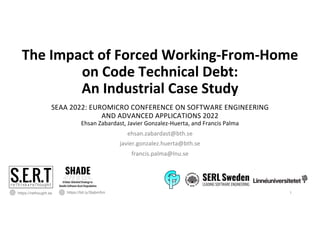 The Impact of Forced Working-From-Home
on Code Technical Debt:
An Industrial Case Study
SEAA 2022: EUROMICRO CONFERENCE ON SOFTWARE ENGINEERING
AND ADVANCED APPLICATIONS 2022
Ehsan Zabardast, Javier Gonzalez-Huerta, and Francis Palma
ehsan.zabardast@bth.se
javier.gonzalez.huerta@bth.se
francis.palma@lnu.se
https://rethought.se 1
https://bit.ly/3labm5m
 