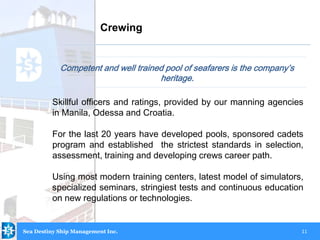 11
Competent and well trained pool of seafarers is the company’s
heritage.
Crewing
Sea Destiny Ship Management Inc.
Skillful officers and ratings, provided by our manning agencies
in Manila, Odessa and Croatia.
For the last 20 years have developed pools, sponsored cadets
program and established the strictest standards in selection,
assessment, training and developing crews career path.
Using most modern training centers, latest model of simulators,
specialized seminars, stringiest tests and continuous education
on new regulations or technologies.
 