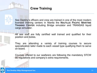 13
Sea Destiny’s officers and crew are trained in one of the most modern
licensed training centers in Manila the NAUTILUS PACIFIC MARITIME
TRAINING CENTER including Bridge simulator and TRANSAS liquid
cargo simulator.
All sea staff are fully certified well trained and qualified for their
position and duties.
They are attending a variety of training courses to secure
specialization tailor made to each vessel type qualifying them to serve
on board.
Courses offered to our seafarers are following the mandatory STCW
95 regulations and company’s extra requirements.
Crew Training
Sea Destiny Ship Management Inc.
 