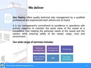 14
Sea Destiny offers quality technical ship management by a qualified
professional and experienced team ashore and on board.
It is our management’s commitment to excellence in operations with
primary objective to maintain the asset value of the vessel at a
competitive cost meeting the particular needs of the vessel and her
owners while ensuring safety of the vessel, cargo, crew and
environment.
Our wide range of services includes:
We deliver
Technical
management
Commercial
management
Chartering
New building
attendance S&P
Dry dock
attendance
Sea Destiny Ship Management Inc.
 