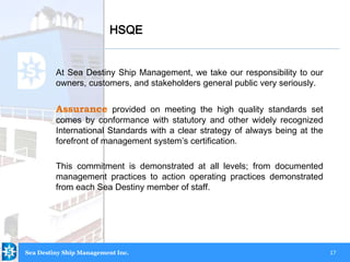 17
At Sea Destiny Ship Management, we take our responsibility to our
owners, customers, and stakeholders general public very seriously.
Assurance provided on meeting the high quality standards set
comes by conformance with statutory and other widely recognized
International Standards with a clear strategy of always being at the
forefront of management system’s certification.
This commitment is demonstrated at all levels; from documented
management practices to action operating practices demonstrated
from each Sea Destiny member of staff.
HSQE
Sea Destiny Ship Management Inc.
 