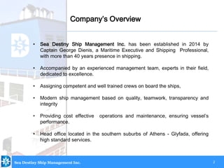 2
• Sea Destiny Ship Management Inc. has been established in 2014 by
Captain George Dienis, a Maritime Executive and Shipping Professional,
with more than 40 years presence in shipping.
• Accompanied by an experienced management team, experts in their field,
dedicated to excellence.
• Assigning competent and well trained crews on board the ships,
• Modern ship management based on quality, teamwork, transparency and
integrity
• Providing cost effective operations and maintenance, ensuring vessel’s
performance.
• Head office located in the southern suburbs of Athens - Glyfada, offering
high standard services.
Company’s Overview
Sea Destiny Ship Management Inc.
 